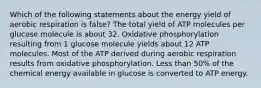 Which of the following statements about the energy yield of aerobic respiration is false? The total yield of ATP molecules per glucose molecule is about 32. Oxidative phosphorylation resulting from 1 glucose molecule yields about 12 ATP molecules. Most of the ATP derived during aerobic respiration results from oxidative phosphorylation. Less than 50% of the chemical energy available in glucose is converted to ATP energy.