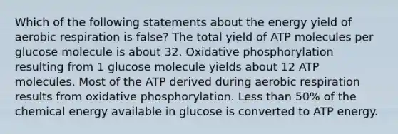 Which of the following statements about the energy yield of aerobic respiration is false? The total yield of ATP molecules per glucose molecule is about 32. Oxidative phosphorylation resulting from 1 glucose molecule yields about 12 ATP molecules. Most of the ATP derived during aerobic respiration results from oxidative phosphorylation. Less than 50% of the chemical energy available in glucose is converted to ATP energy.