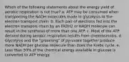 Which of the following statements about the energy yield of aerobic respiration is not true? a. ATP may be consumed when transporting the NADH molecules made in glycolysis to the electron transport chain. b. Each pair of electrons fed into the electron transport chain by an FADH2 or NADH molecule can result in the synthesis of more than one ATP. c. Most of the ATP derived during aerobic respiration results from chemiosmosis. d. Glycolysis and the "grooming" of pyruvate together produce more NADH per glucose molecule than does the Krebs cycle. e. Less than 50% of the chemical energy available in glucose is converted to ATP energy.