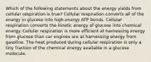 Which of the following statements about the energy yields from cellular respiration is true? Cellular respiration converts all of the energy in glucose into high-energy ATP bonds. Cellular respiration converts the kinetic energy of glucose into chemical energy. Cellular respiration is more efficient at harnessing energy from glucose than car engines are at harnessing energy from gasoline. The heat produced during cellular respiration is only a tiny fraction of the chemical energy available in a glucose molecule.