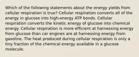 Which of the following statements about the energy yields from cellular respiration is true? Cellular respiration converts all of the energy in glucose into high-energy ATP bonds. Cellular respiration converts the kinetic energy of glucose into chemical energy. Cellular respiration is more efficient at harnessing energy from glucose than car engines are at harnessing energy from gasoline. The heat produced during cellular respiration is only a tiny fraction of the chemical energy available in a glucose molecule.