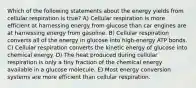 Which of the following statements about the energy yields from cellular respiration is true? A) Cellular respiration is more efficient at harnessing energy from glucose than car engines are at harnessing energy from gasoline. B) Cellular respiration converts all of the energy in glucose into high-energy ATP bonds. C) Cellular respiration converts the kinetic energy of glucose into chemical energy. D) The heat produced during cellular respiration is only a tiny fraction of the chemical energy available in a glucose molecule. E) Most energy conversion systems are more efficient than cellular respiration.