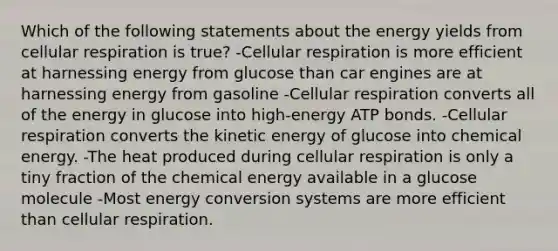 Which of the following statements about the energy yields from cellular respiration is true? -Cellular respiration is more efficient at harnessing energy from glucose than car engines are at harnessing energy from gasoline -Cellular respiration converts all of the energy in glucose into high-energy ATP bonds. -Cellular respiration converts the kinetic energy of glucose into chemical energy. -The heat produced during cellular respiration is only a tiny fraction of the chemical energy available in a glucose molecule -Most energy conversion systems are more efficient than cellular respiration.