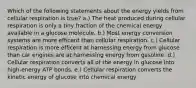 Which of the following statements about the energy yields from cellular respiration is true? a.) The heat produced during cellular respiration is only a tiny fraction of the chemical energy available in a glucose molecule. b.) Most energy conversion systems are more efficent than cellular respiration. c.) Cellular respiration is more efficent at harnessing energy from glucose than car engines are at harnessing energy from gasoline. d.) Cellular respiration converts all of the energy in glucose into high-energy ATP bonds. e.) Cellular respiration converts the kinetic energy of glucose into chemical energy