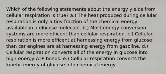 Which of the following statements about the energy yields from cellular respiration is true? a.) The heat produced during cellular respiration is only a tiny fraction of the chemical energy available in a glucose molecule. b.) Most energy conversion systems are more efficent than cellular respiration. c.) Cellular respiration is more efficent at harnessing energy from glucose than car engines are at harnessing energy from gasoline. d.) Cellular respiration converts all of the energy in glucose into high-energy ATP bonds. e.) Cellular respiration converts the kinetic energy of glucose into chemical energy