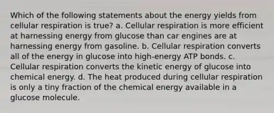 Which of the following statements about the energy yields from cellular respiration is true? a. Cellular respiration is more efficient at harnessing energy from glucose than car engines are at harnessing energy from gasoline. b. Cellular respiration converts all of the energy in glucose into high-energy ATP bonds. c. Cellular respiration converts the kinetic energy of glucose into chemical energy. d. The heat produced during cellular respiration is only a tiny fraction of the chemical energy available in a glucose molecule.