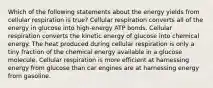 Which of the following statements about the energy yields from cellular respiration is true? Cellular respiration converts all of the energy in glucose into high-energy ATP bonds. Cellular respiration converts the kinetic energy of glucose into chemical energy. The heat produced during cellular respiration is only a tiny fraction of the chemical energy available in a glucose molecule. Cellular respiration is more efficient at harnessing energy from glucose than car engines are at harnessing energy from gasoline.