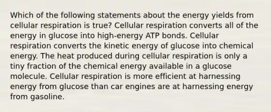 Which of the following statements about the energy yields from <a href='https://www.questionai.com/knowledge/k1IqNYBAJw-cellular-respiration' class='anchor-knowledge'>cellular respiration</a> is true? Cellular respiration converts all of the energy in glucose into high-energy ATP bonds. Cellular respiration converts the kinetic energy of glucose into chemical energy. The heat produced during cellular respiration is only a tiny fraction of the chemical energy available in a glucose molecule. Cellular respiration is more efficient at harnessing energy from glucose than car engines are at harnessing energy from gasoline.