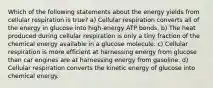 Which of the following statements about the energy yields from cellular respiration is true? a) Cellular respiration converts all of the energy in glucose into high-energy ATP bonds. b) The heat produced during cellular respiration is only a tiny fraction of the chemical energy available in a glucose molecule. c) Cellular respiration is more efficient at harnessing energy from glucose than car engines are at harnessing energy from gasoline. d) Cellular respiration converts the kinetic energy of glucose into chemical energy.