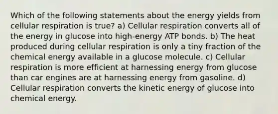 Which of the following statements about the energy yields from cellular respiration is true? a) Cellular respiration converts all of the energy in glucose into high-energy ATP bonds. b) The heat produced during cellular respiration is only a tiny fraction of the chemical energy available in a glucose molecule. c) Cellular respiration is more efficient at harnessing energy from glucose than car engines are at harnessing energy from gasoline. d) Cellular respiration converts the kinetic energy of glucose into chemical energy.