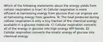 Which of the following statements about the energy yields from cellular respiration is true? A) Cellular respiration is more efficient at harnessing energy from glucose than car engines are at harnessing energy from gasoline. B) The heat produced during cellular respiration is only a tiny fraction of the chemical energy available in a glucose molecule. C) Cellular respiration converts all of the energy in glucose into high-energy ATP bonds. D) Cellular respiration converts the kinetic energy of glucose into chemical energy.