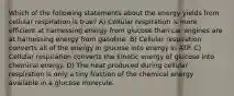 Which of the following statements about the energy yields from cellular respiration is true? A) Cellular respiration is more efficient at harnessing energy from glucose than car engines are at harnessing energy from gasoline. B) Cellular respiration converts all of the energy in glucose into energy in ATP. C) Cellular respiration converts the kinetic energy of glucose into chemical energy. D) The heat produced during cellular respiration is only a tiny fraction of the chemical energy available in a glucose molecule.