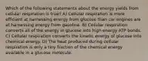 Which of the following statements about the energy yields from cellular respiration is true? A) Cellular respiration is more efficient at harnessing energy from glucose than car engines are at harnessing energy from gasoline. B) Cellular respiration converts all of the energy in glucose into high-energy ATP bonds. C) Cellular respiration converts the kinetic energy of glucose into chemical energy. D) The heat produced during cellular respiration is only a tiny fraction of the chemical energy available in a glucose molecule.