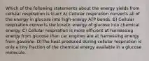 Which of the following statements about the energy yields from cellular respiration is true? A) Cellular respiration converts all of the energy in glucose into high-energy ATP bonds. B) Cellular respiration converts the kinetic energy of glucose into chemical energy. C) Cellular respiration is more efficient at harnessing energy from glucose than car engines are at harnessing energy from gasoline. D)The heat produced during cellular respiration is only a tiny fraction of the chemical energy available in a glucose molecule.