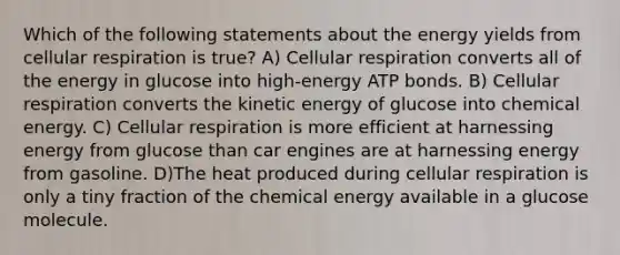 Which of the following statements about the energy yields from <a href='https://www.questionai.com/knowledge/k1IqNYBAJw-cellular-respiration' class='anchor-knowledge'>cellular respiration</a> is true? A) Cellular respiration converts all of the energy in glucose into high-energy ATP bonds. B) Cellular respiration converts the kinetic energy of glucose into chemical energy. C) Cellular respiration is more efficient at harnessing energy from glucose than car engines are at harnessing energy from gasoline. D)The heat produced during cellular respiration is only a tiny fraction of the chemical energy available in a glucose molecule.