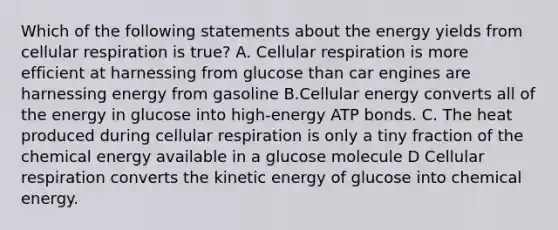 Which of the following statements about the energy yields from cellular respiration is true? A. Cellular respiration is more efficient at harnessing from glucose than car engines are harnessing energy from gasoline B.Cellular energy converts all of the energy in glucose into high-energy ATP bonds. C. The heat produced during cellular respiration is only a tiny fraction of the chemical energy available in a glucose molecule D Cellular respiration converts the kinetic energy of glucose into chemical energy.