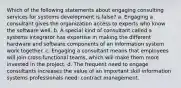 Which of the following statements about engaging consulting services for systems development is false? a. Engaging a consultant gives the organization access to experts who know the software well. b. A special kind of consultant called a systems integrator has expertise in making the different hardware and software components of an information system work together. c. Engaging a consultant means that employees will join cross-functional teams, which will make them more invested in the project. d. The frequent need to engage consultants increases the value of an important skill information systems professionals need: contract management.