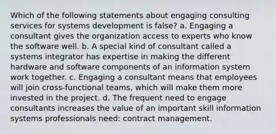 Which of the following statements about engaging consulting services for systems development is false? a. Engaging a consultant gives the organization access to experts who know the software well. b. A special kind of consultant called a systems integrator has expertise in making the different hardware and software components of an information system work together. c. Engaging a consultant means that employees will join cross-functional teams, which will make them more invested in the project. d. The frequent need to engage consultants increases the value of an important skill information systems professionals need: contract management.