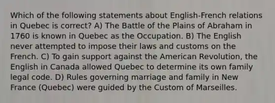 Which of the following statements about English-French relations in Quebec is correct? A) The Battle of the Plains of Abraham in 1760 is known in Quebec as the Occupation. B) The English never attempted to impose their laws and customs on the French. C) To gain support against the American Revolution, the English in Canada allowed Quebec to determine its own family legal code. D) Rules governing marriage and family in New France (Quebec) were guided by the Custom of Marseilles.