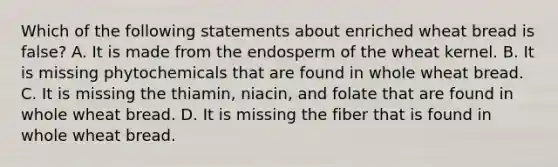 Which of the following statements about enriched wheat bread is false? A. It is made from the endosperm of the wheat kernel. B. It is missing phytochemicals that are found in whole wheat bread. C. It is missing the thiamin, niacin, and folate that are found in whole wheat bread. D. It is missing the fiber that is found in whole wheat bread.