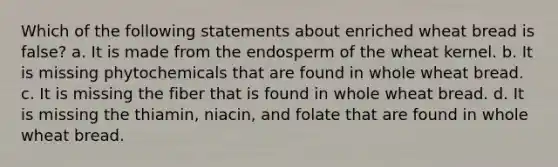 Which of the following statements about enriched wheat bread is false? a. It is made from the endosperm of the wheat kernel. b. It is missing phytochemicals that are found in whole wheat bread. c. It is missing the fiber that is found in whole wheat bread. d. It is missing the thiamin, niacin, and folate that are found in whole wheat bread.