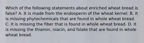 Which of the following statements about enriched wheat bread is false? A. It is made from the endosperm of the wheat kernel. B. It is missing phytochemicals that are found in whole wheat bread. C. It is missing the fiber that is found in whole wheat bread. D. It is missing the thiamin, niacin, and folate that are found in whole wheat bread.