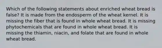 Which of the following statements about enriched wheat bread is false? It is made from the endosperm of the wheat kernel. It is missing the fiber that is found in whole wheat bread. It is missing phytochemicals that are found in whole wheat bread. It is missing the thiamin, niacin, and folate that are found in whole wheat bread.