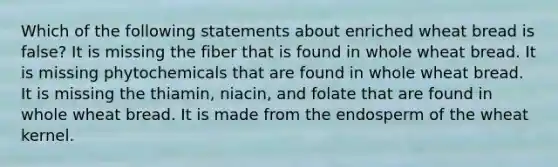 Which of the following statements about enriched wheat bread is false? It is missing the fiber that is found in whole wheat bread. It is missing phytochemicals that are found in whole wheat bread. It is missing the thiamin, niacin, and folate that are found in whole wheat bread. It is made from the endosperm of the wheat kernel.