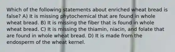 Which of the following statements about enriched wheat bread is false? A) It is missing phytochemical that are found in whole wheat bread. B) It is missing the fiber that is found in whole wheat bread. C) It is missing the thiamin, niacin, and folate that are found in whole wheat bread. D) It is made from the endosperm of the wheat kernel.