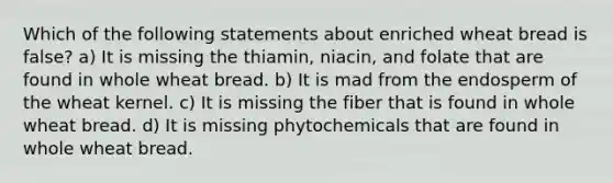 Which of the following statements about enriched wheat bread is false? a) It is missing the thiamin, niacin, and folate that are found in whole wheat bread. b) It is mad from the endosperm of the wheat kernel. c) It is missing the fiber that is found in whole wheat bread. d) It is missing phytochemicals that are found in whole wheat bread.