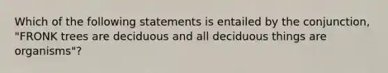 Which of the following statements is entailed by the conjunction, "FRONK trees are deciduous and all deciduous things are organisms"?