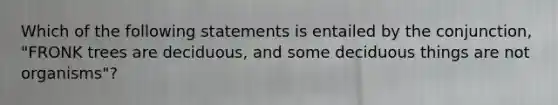 Which of the following statements is entailed by the conjunction, "FRONK trees are deciduous, and some deciduous things are not organisms"?