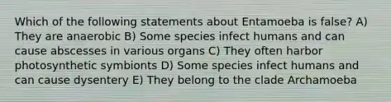 Which of the following statements about Entamoeba is false? A) They are anaerobic B) Some species infect humans and can cause abscesses in various organs C) They often harbor photosynthetic symbionts D) Some species infect humans and can cause dysentery E) They belong to the clade Archamoeba