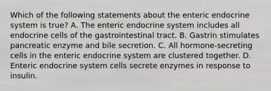 Which of the following statements about the enteric endocrine system is true? A. The enteric endocrine system includes all endocrine cells of the gastrointestinal tract. B. Gastrin stimulates pancreatic enzyme and bile secretion. C. All hormone-secreting cells in the enteric endocrine system are clustered together. D. Enteric endocrine system cells secrete enzymes in response to insulin.