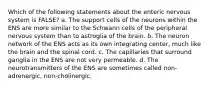 Which of the following statements about the enteric nervous system is FALSE? a. The support cells of the neurons within the ENS are more similar to the Schwann cells of the peripheral nervous system than to astroglia of the brain. b. The neuron network of the ENS acts as its own integrating center, much like the brain and the spinal cord. c. The capillaries that surround ganglia in the ENS are not very permeable. d. The neurotransmitters of the ENS are sometimes called non-adrenergic, non-cholinergic.