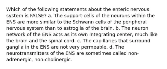 Which of the following statements about the enteric nervous system is FALSE? a. The support cells of the neurons within the ENS are more similar to the Schwann cells of the peripheral nervous system than to astroglia of the brain. b. The neuron network of the ENS acts as its own integrating center, much like the brain and the spinal cord. c. The capillaries that surround ganglia in the ENS are not very permeable. d. The neurotransmitters of the ENS are sometimes called non-adrenergic, non-cholinergic.