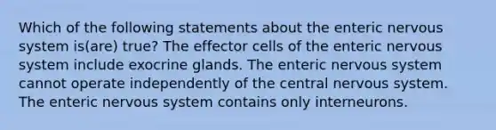 Which of the following statements about the enteric <a href='https://www.questionai.com/knowledge/kThdVqrsqy-nervous-system' class='anchor-knowledge'>nervous system</a> is(are) true? The effector cells of the enteric nervous system include exocrine glands. The enteric nervous system cannot operate independently of the central nervous system. The enteric nervous system contains only interneurons.