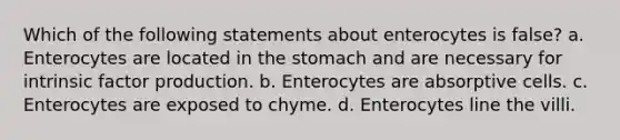 Which of the following statements about enterocytes is false? a. Enterocytes are located in the stomach and are necessary for intrinsic factor production. b. Enterocytes are absorptive cells. c. Enterocytes are exposed to chyme. d. Enterocytes line the villi.