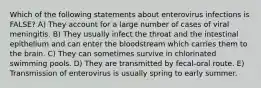 Which of the following statements about enterovirus infections is FALSE? A) They account for a large number of cases of viral meningitis. B) They usually infect the throat and the intestinal epithelium and can enter the bloodstream which carries them to the brain. C) They can sometimes survive in chlorinated swimming pools. D) They are transmitted by fecal-oral route. E) Transmission of enterovirus is usually spring to early summer.