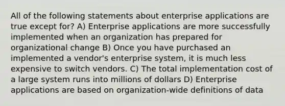 All of the following statements about enterprise applications are true except for? A) Enterprise applications are more successfully implemented when an organization has prepared for organizational change B) Once you have purchased an implemented a vendor's enterprise system, it is much less expensive to switch vendors. C) The total implementation cost of a large system runs into millions of dollars D) Enterprise applications are based on organization-wide definitions of data