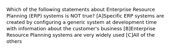 Which of the following statements about Enterprise Resource Planning (ERP) systems is NOT true? [A]Specific ERP systems are created by configuring a generic system at development time with information about the customer's business [B]Enterprise Resource Planning systems are very widely used [C]All of the others