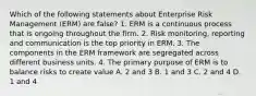 Which of the following statements about Enterprise Risk Management (ERM) are false? 1. ERM is a continuous process that is ongoing throughout the firm. 2. Risk monitoring, reporting and communication is the top priority in ERM. 3. The components in the ERM framework are segregated across different business units. 4. The primary purpose of ERM is to balance risks to create value A. 2 and 3 B. 1 and 3 C. 2 and 4 D. 1 and 4