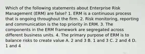 Which of the following statements about Enterprise Risk Management (ERM) are false? 1. ERM is a continuous process that is ongoing throughout the firm. 2. Risk monitoring, reporting and communication is the top priority in ERM. 3. The components in the ERM framework are segregated across different business units. 4. The primary purpose of ERM is to balance risks to create value A. 2 and 3 B. 1 and 3 C. 2 and 4 D. 1 and 4