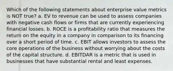 Which of the following statements about enterprise value metrics is NOT true? a. EV to revenue can be used to assess companies with negative cash flows or firms that are currently experiencing financial losses. b. ROCE is a profitability ratio that measures the return on the equity in a company in comparison to its financing over a short period of time. c. EBIT allows investors to assess the core operations of the business without worrying about the costs of the capital structure. d. EBITDAR is a metric that is used in businesses that have substantial rental and least expenses.