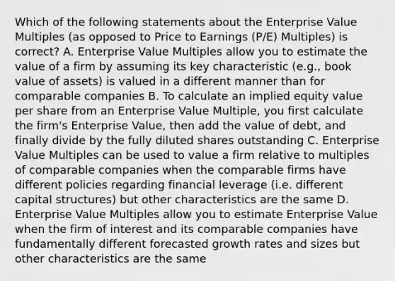 Which of the following statements about the Enterprise Value Multiples (as opposed to Price to Earnings (P/E) Multiples) is correct? A. Enterprise Value Multiples allow you to estimate the value of a firm by assuming its key characteristic (e.g., book value of assets) is valued in a different manner than for comparable companies B. To calculate an implied equity value per share from an Enterprise Value Multiple, you first calculate the firm's Enterprise Value, then add the value of debt, and finally divide by the fully diluted shares outstanding C. Enterprise Value Multiples can be used to value a firm relative to multiples of comparable companies when the comparable firms have different policies regarding financial leverage (i.e. different capital structures) but other characteristics are the same D. Enterprise Value Multiples allow you to estimate Enterprise Value when the firm of interest and its comparable companies have fundamentally different forecasted growth rates and sizes but other characteristics are the same