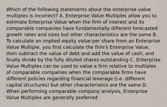 Which of the following statements about the enterprise value multiples is incorrect? A. Enterprise Value Multiples allow you to estimate Enterprise Value when the firm of interest and its comparable companies have fundamentally different forecasted growth rates and sizes but other characteristics are the same B. To calculate an implied equity value per share from an Enterprise Value Multiple, you first calculate the firm's Enterprise Value, then subtract the value of debt and add the value of cash, and finally divide by the fully diluted shares outstanding C. Enterprise Value Multiples can be used to value a firm relative to multiples of comparable companies when the comparable firms have different policies regarding financial leverage (i.e. different capital structures) but other characteristics are the same D. When performing comparable company analysis, Enterprise Value Multiples are generally preferred