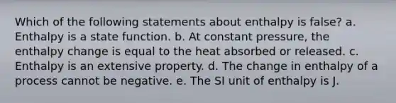 Which of the following statements about enthalpy is false? a. Enthalpy is a state function. b. At constant pressure, the enthalpy change is equal to the heat absorbed or released. c. Enthalpy is an extensive property. d. The change in enthalpy of a process cannot be negative. e. The SI unit of enthalpy is J.