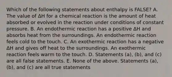 Which of the following statements about enthalpy is FALSE? A. The value of ΔH for a chemical reaction is the amount of heat absorbed or evolved in the reaction under conditions of constant pressure. B. An endothermic reaction has a positive ΔH and absorbs heat from the surroundings. An endothermic reaction feels cold to the touch. C. An exothermic reaction has a negative ΔH and gives off heat to the surroundings. An exothermic reaction feels warm to the touch. D. Statements (a), (b), and (c) are all false statements. E. None of the above. Statements (a), (b), and (c) are all true statements