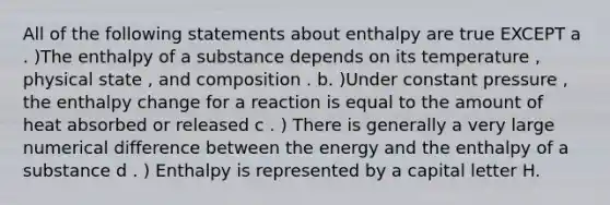 All of the following statements about enthalpy are true EXCEPT a . )The enthalpy of a substance depends on its temperature , physical state , and composition . b. )Under constant pressure , the enthalpy change for a reaction is equal to the amount of heat absorbed or released c . ) There is generally a very large numerical difference between the energy and the enthalpy of a substance d . ) Enthalpy is represented by a capital letter H.