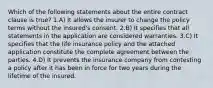 Which of the following statements about the entire contract clause is true? 1.A) It allows the insurer to change the policy terms without the insured's consent. 2.B) It specifies that all statements in the application are considered warranties. 3.C) It specifies that the life insurance policy and the attached application constitute the complete agreement between the parties. 4.D) It prevents the insurance company from contesting a policy after it has been in force for two years during the lifetime of the insured.